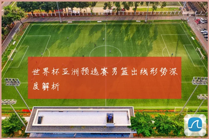 世界杯亚洲预选赛男篮出线形势深度解析
