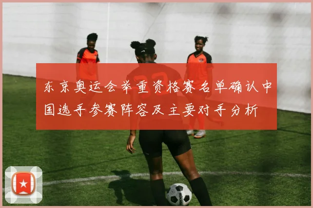 东京奥运会举重资格赛名单确认中国选手参赛阵容及主要对手分析
