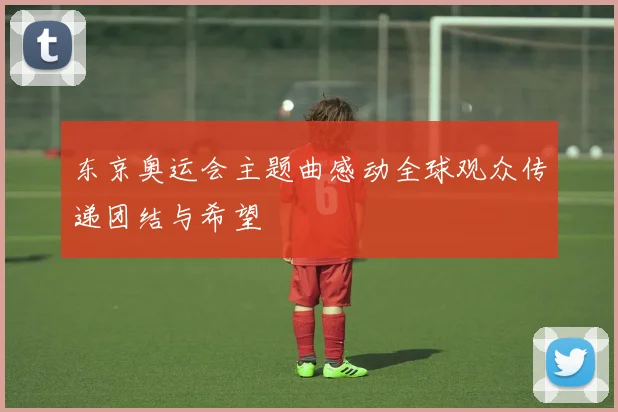 东京奥运会主题曲感动全球观众传递团结与希望