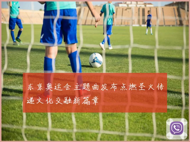 东京奥运会主题曲发布点燃圣火传递文化交融新篇章