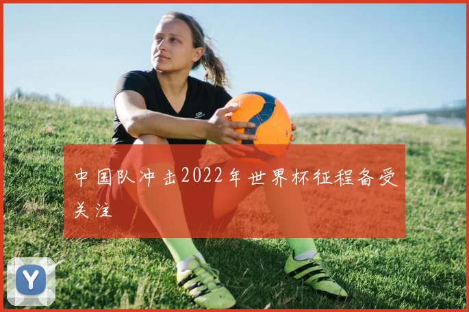 中国队冲击2022年世界杯征程备受关注