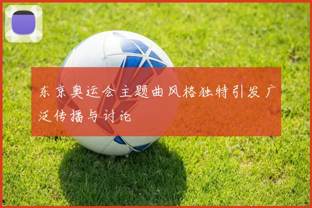 东京奥运会主题曲风格独特引发广泛传播与讨论