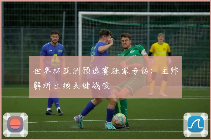 世界杯亚洲预选赛独家专访:主帅解析出线关键战役