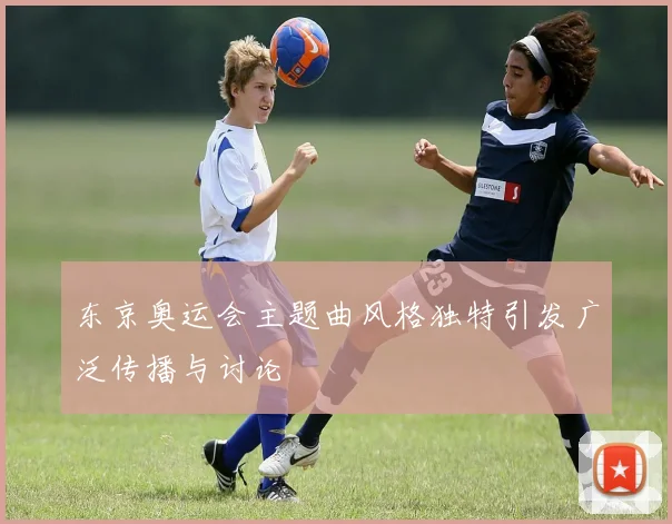 东京奥运会主题曲风格独特引发广泛传播与讨论
