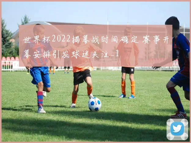 世界杯2022揭幕战时间确定 赛事开幕安排引发球迷关注_1