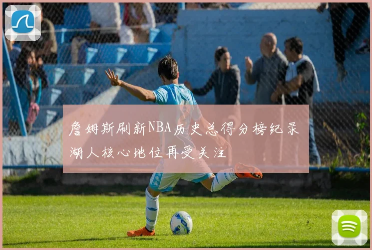 詹姆斯刷新NBA历史总得分榜纪录 湖人核心地位再受关注