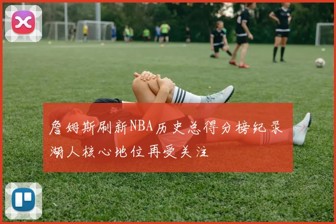 詹姆斯刷新NBA历史总得分榜纪录 湖人核心地位再受关注