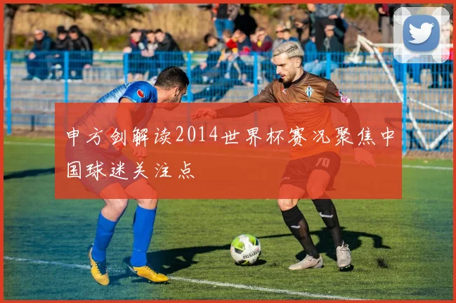 申方剑解读2014世界杯赛况聚焦中国球迷关注点
