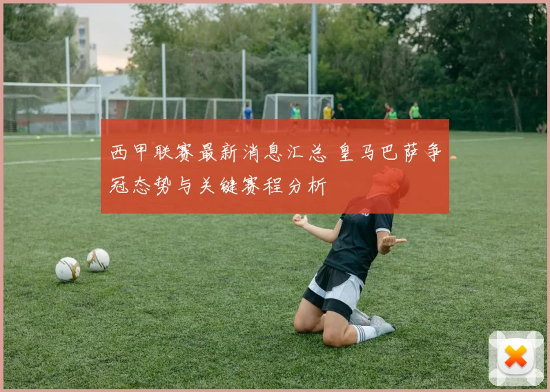 西甲联赛最新消息汇总 皇马巴萨争冠态势与关键赛程分析