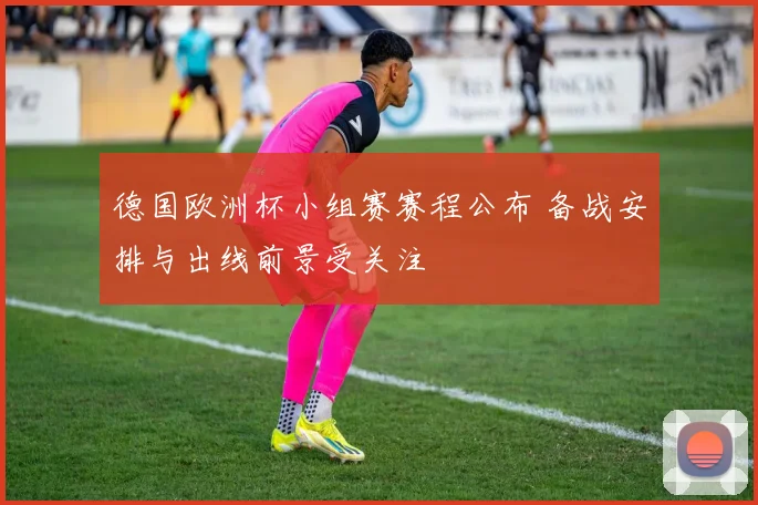 德国欧洲杯小组赛赛程公布 备战安排与出线前景受关注