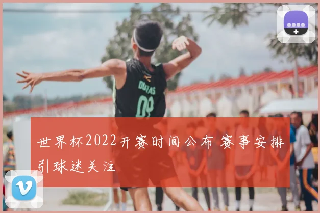 世界杯2022开赛时间公布 赛事安排引球迷关注