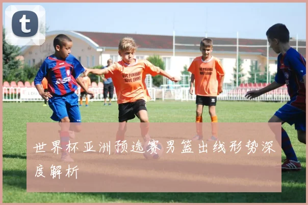 世界杯亚洲预选赛男篮出线形势深度解析
