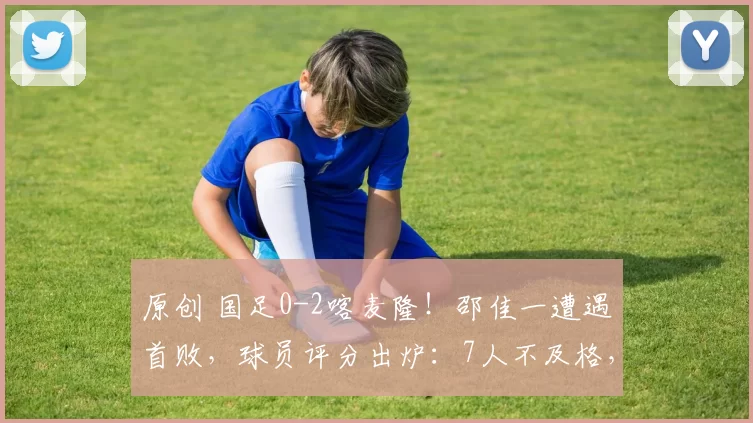 原创 国足0-2喀麦隆！邵佳一遭遇首败，球员评分出炉：7人不及格，最差一目了然