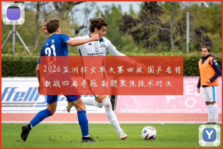 2026亚洲杯女单决赛回放 国乒名将激战四局夺冠 副题聚焦技术对决