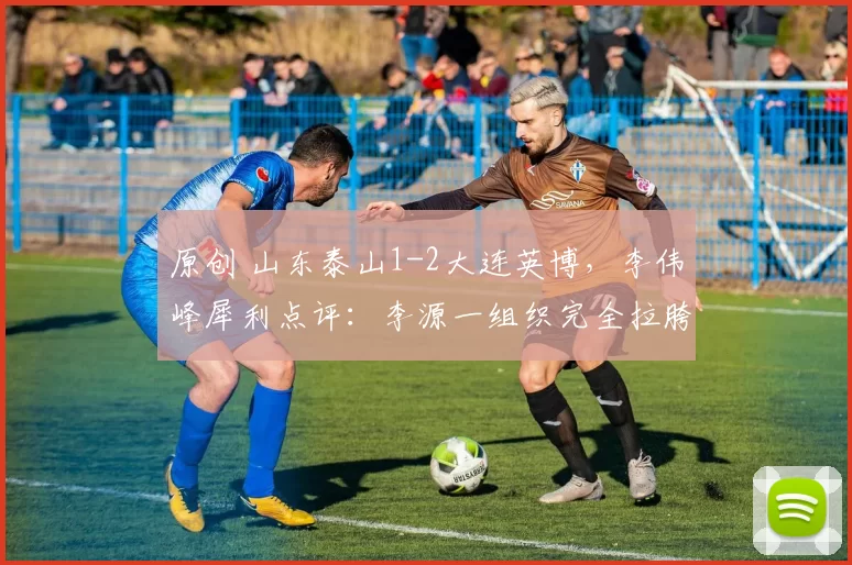 原创 山东泰山1-2大连英博,李伟峰犀利点评:李源一组织完全拉胯