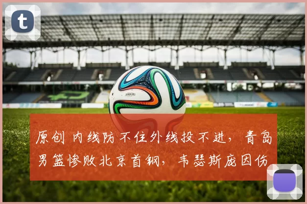 原创 内线防不住外线投不进，青岛男篮惨败北京首钢，韦瑟斯庞因伤退赛