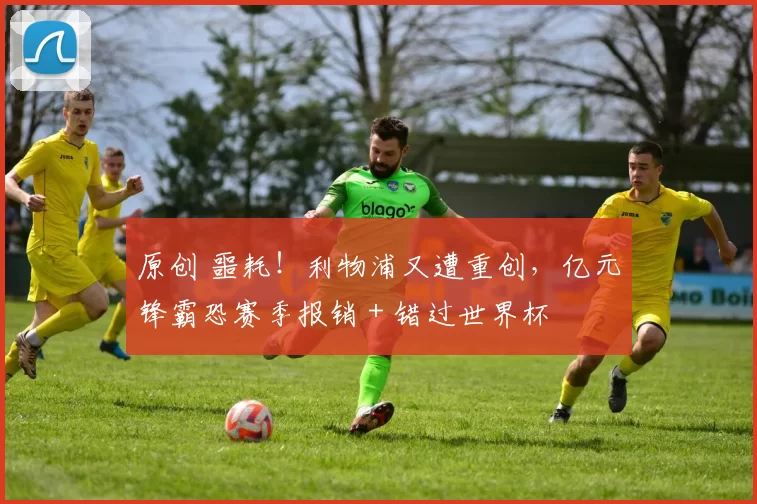 原创 噩耗！利物浦又遭重创，亿元锋霸恐赛季报销 + 错过世界杯