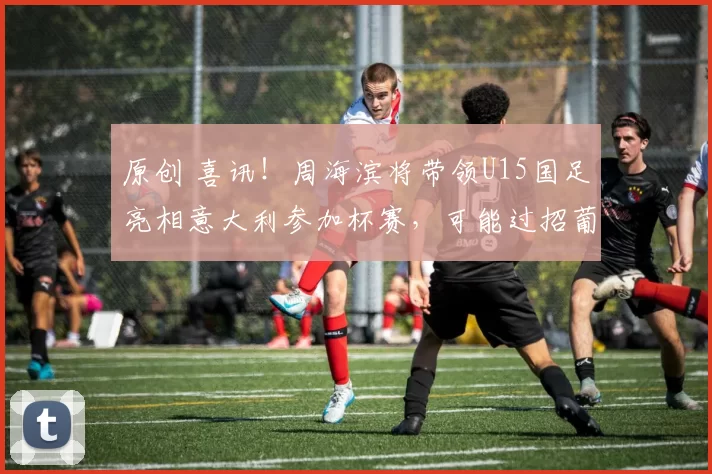 原创 喜讯！周海滨将带领U15国足亮相意大利参加杯赛，可能过招葡萄牙