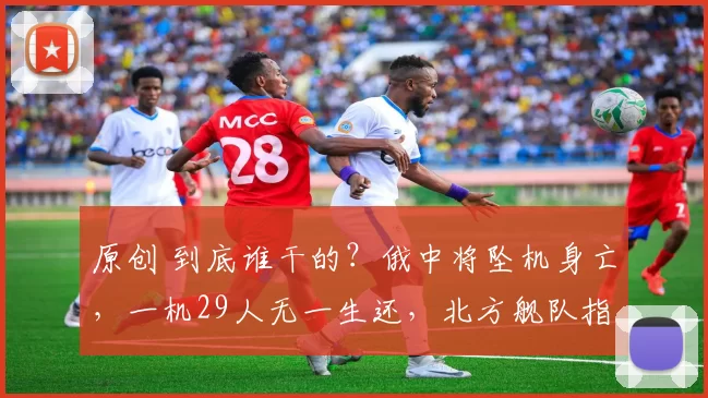 原创 到底谁干的？俄中将坠机身亡，一机29人无一生还，北方舰队指挥层全部遇难，乌克兰回应耐人寻味