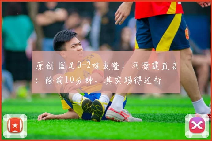 原创 国足0-2喀麦隆!冯潇霆直言:除前10分钟,其实踢得还行