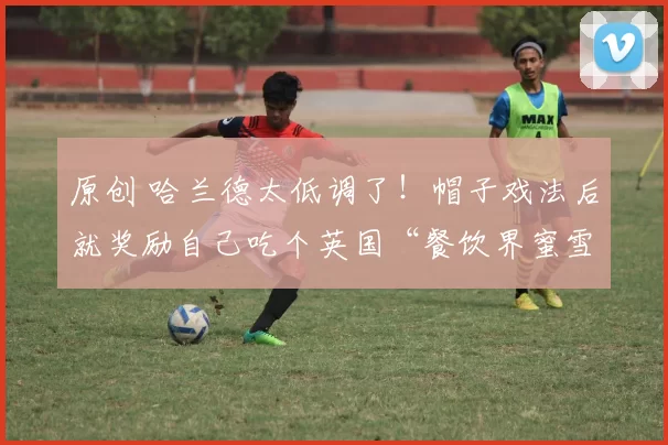 原创 哈兰德太低调了！帽子戏法后就奖励自己吃个英国“餐饮界蜜雪冰城”