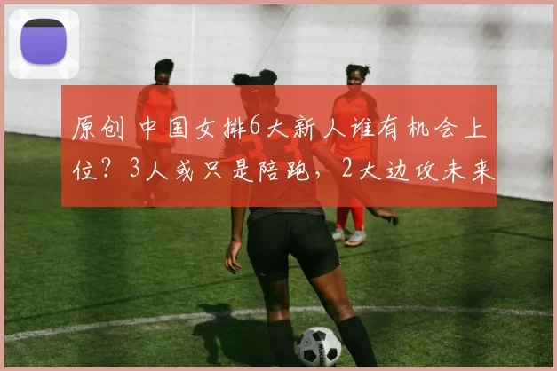 原创 中国女排6大新人谁有机会上位？3人或只是陪跑，2大边攻未来可期