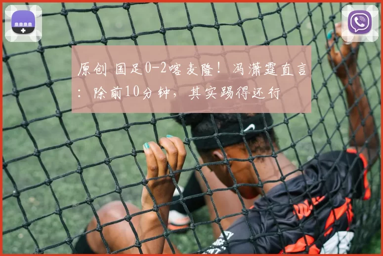 原创 国足0-2喀麦隆！冯潇霆直言：除前10分钟，其实踢得还行