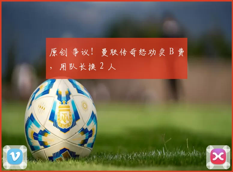 原创 争议！曼联传奇怒劝卖 B 费，用队长换 2 人